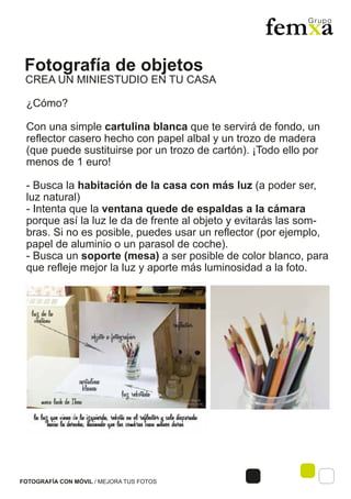 Fotografía de objetos
FOTOGRAFÍA CON MÓVIL / MEJORA TUS FOTOS
¿Cómo?
Con una simple cartulina blanca que te servirá de fondo, un
reflector casero hecho con papel albal y un trozo de madera
(que puede sustituirse por un trozo de cartón). ¡Todo ello por
menos de 1 euro!
- Busca la habitación de la casa con más luz (a poder ser,
luz natural)
- Intenta que la ventana quede de espaldas a la cámara
porque así la luz le da de frente al objeto y evitarás las som-
bras. Si no es posible, puedes usar un reflector (por ejemplo,
papel de aluminio o un parasol de coche).
- Busca un soporte (mesa) a ser posible de color blanco, para
que refleje mejor la luz y aporte más luminosidad a la foto.
CREA UN MINIESTUDIO EN TU CASA
 