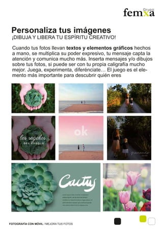 Personaliza tus imágenes
FOTOGRAFÍA CON MÓVIL / MEJORA TUS FOTOS
Cuando tus fotos llevan textos y elementos gráficos hechos
a mano, se multiplica su poder expresivo, tu mensaje capta la
atención y comunica mucho más. Inserta mensajes y/o dibujos
sobre tus fotos, si puede ser con tu propia caligrafía mucho
mejor. Juega, experimenta, diferénciate… El juego es el ele-
mento más importante para descubrir quién eres
¡DIBUJA Y LIBERA TU ESPÍRITU CREATIVO!
 