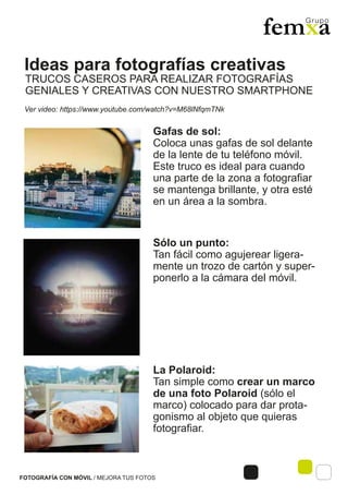 Ideas para fotografías creativas
FOTOGRAFÍA CON MÓVIL / MEJORA TUS FOTOS
Ver video: https://www.youtube.com/watch?v=M68lNfqmTNk
TRUCOS CASEROS PARA REALIZAR FOTOGRAFÍAS
GENIALES Y CREATIVAS CON NUESTRO SMARTPHONE
La Polaroid:
Tan simple como crear un marco
de una foto Polaroid (sólo el
marco) colocado para dar prota-
gonismo al objeto que quieras
fotografiar.
Sólo un punto:
Tan fácil como agujerear ligera-
mente un trozo de cartón y super-
ponerlo a la cámara del móvil.
Gafas de sol:
Coloca unas gafas de sol delante
de la lente de tu teléfono móvil.
Este truco es ideal para cuando
una parte de la zona a fotografiar
se mantenga brillante, y otra esté
en un área a la sombra.
 