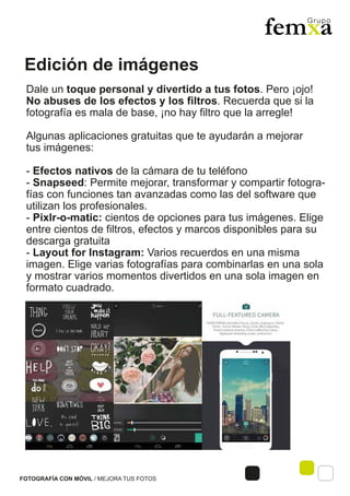 Edición de imágenes
FOTOGRAFÍA CON MÓVIL / MEJORA TUS FOTOS
Dale un toque personal y divertido a tus fotos. Pero ¡ojo!
No abuses de los efectos y los filtros. Recuerda que si la
fotografía es mala de base, ¡no hay filtro que la arregle!
Algunas aplicaciones gratuitas que te ayudarán a mejorar
tus imágenes:
- Efectos nativos de la cámara de tu teléfono
- Snapseed: Permite mejorar, transformar y compartir fotogra-
fías con funciones tan avanzadas como las del software que
utilizan los profesionales.
- Pixlr-o-matic: cientos de opciones para tus imágenes. Elige
entre cientos de filtros, efectos y marcos disponibles para su
descarga gratuita
- Layout for Instagram: Varios recuerdos en una misma
imagen. Elige varias fotografías para combinarlas en una sola
y mostrar varios momentos divertidos en una sola imagen en
formato cuadrado.
 