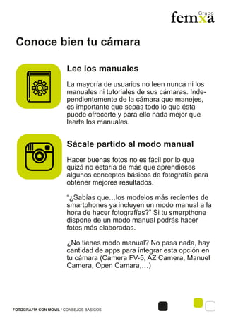 Conoce bien tu cámara
FOTOGRAFÍA CON MÓVIL / CONSEJOS BÁSICOS
Lee los manuales
La mayoría de usuarios no leen nunca ni los
manuales ni tutoriales de sus cámaras. Inde-
pendientemente de la cámara que manejes,
es importante que sepas todo lo que ésta
puede ofrecerte y para ello nada mejor que
leerte los manuales.
Sácale partido al modo manual
Hacer buenas fotos no es fácil por lo que
quizá no estaría de más que aprendieses
algunos conceptos básicos de fotografía para
obtener mejores resultados.
“¿Sabías que…los modelos más recientes de
smartphones ya incluyen un modo manual a la
hora de hacer fotografías?” Si tu smarpthone
dispone de un modo manual podrás hacer
fotos más elaboradas.
¿No tienes modo manual? No pasa nada, hay
cantidad de apps para integrar esta opción en
tu cámara (Camera FV-5, AZ Camera, Manuel
Camera, Open Camara,…)
 
