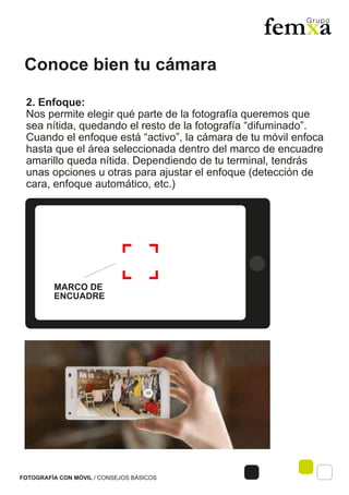 Conoce bien tu cámara
FOTOGRAFÍA CON MÓVIL / CONSEJOS BÁSICOS
2. Enfoque:
Nos permite elegir qué parte de la fotografía queremos que
sea nítida, quedando el resto de la fotografía “difuminado”.
Cuando el enfoque está “activo”, la cámara de tu móvil enfoca
hasta que el área seleccionada dentro del marco de encuadre
amarillo queda nítida. Dependiendo de tu terminal, tendrás
unas opciones u otras para ajustar el enfoque (detección de
cara, enfoque automático, etc.)
MARCO DE
ENCUADRE
 