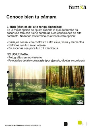 Conoce bien tu cámara
FOTOGRAFÍA CON MÓVIL / CONSEJOS BÁSICOS
3. HDR (técnica del alto rango dinámico):
Es la mejor opción de ajuste cuando lo que queremos es
sacar una foto con fuerte contraluz o en condiciones de alto
contraste. No todos los terminales ofrecen esta opción:
- Paisajes con mucho contraste entre cielo, tierra y elementos
- Retratos con luz solar intensa
- En escenas con poca luz o luz indirecta
NO USAR PARA:
- Fotografías en movimiento
- Fotografías de alto contrataste (por ejemplo, siluetas o sombras)
 