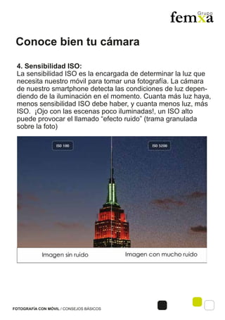 Conoce bien tu cámara
FOTOGRAFÍA CON MÓVIL / CONSEJOS BÁSICOS
4. Sensibilidad ISO:
La sensibilidad ISO es la encargada de determinar la luz que
necesita nuestro móvil para tomar una fotografía. La cámara
de nuestro smartphone detecta las condiciones de luz depen-
diendo de la iluminación en el momento. Cuanta más luz haya,
menos sensibilidad ISO debe haber, y cuanta menos luz, más
ISO. ¡Ojo con las escenas poco iluminadas!, un ISO alto
puede provocar el llamado “efecto ruido” (trama granulada
sobre la foto)
 