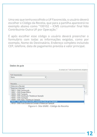 Uma vez que tenha escolhido a UF Favorecida, o usuário deverá
escolher o Código da Receita, que para a partilha aparecerá no
exemplo abaixo como “100102 – ICMS consumidor final Não
Contribuinte Outra UF por Operação.”
É após escolher esse código o usuário deverá preencher o
formulário com todas as informações exigidas, como por
exemplo, Nome do Destinatário, Endereço completo incluindo
CEP, telefone, data de pagamento prevista e valor principal.
12
Figura 4 - Site GNRE - Código da Receita
 