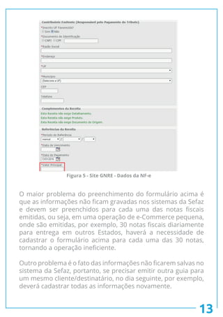 O maior problema do preenchimento do formulário acima é
que as informações não ficam gravadas nos sistemas da Sefaz
e devem ser preenchidos para cada uma das notas fiscais
emitidas, ou seja, em uma operação de e-Commerce pequena,
onde são emitidas, por exemplo, 30 notas fiscais diariamente
para entrega em outros Estados, haverá a necessidade de
cadastrar o formulário acima para cada uma das 30 notas,
tornando a operação ineficiente.
Outro problema é o fato das informações não ficarem salvas no
sistema da Sefaz, portanto, se precisar emitir outra guia para
um mesmo cliente/destinatário, no dia seguinte, por exemplo,
deverá cadastrar todas as informações novamente.
13
Figura 5 - Site GNRE - Dados da NF-e
 