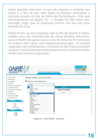 Outra questão relevante no que diz respeito à emissão das
Guias é o fato de que nem todos os Estados unificaram a
emissão através do site da Sefaz de Pernambuco – link que
demonstramos na página 10 – o Estado de São Paulo, por
exemplo, exige que as empresas entrem em seu site para
emissão da Guia.
Desta forma, se uma empresa está no Rio de Janeiro e realiza
vendas para não contribuintes de vários Estados diferentes,
para emissão das guias usará o Site da Sefaz de Pernambuco
na maioria dos casos, mas especificamente para as vendas
realizadas com destinatários no Estado de São Paulo precisará
acessar o site da Sefaz deste Estado para emitir a Guia tornando
ainda mais morosa a operação.
16
Figura 8 - Site GNRE - Estados
 