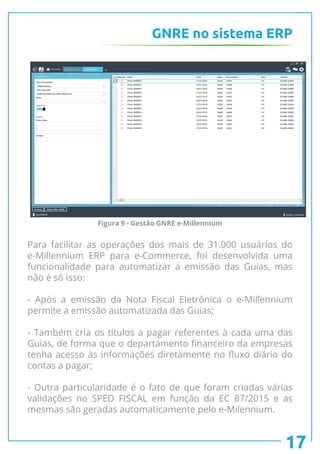 GNRE no sistema ERP
Para facilitar as operações dos mais de 31.000 usuários do
e-Millennium ERP para e-Commerce, foi desenvolvida uma
funcionalidade para automatizar a emissão das Guias, mas
não é só isso:
- Após a emissão da Nota Fiscal Eletrônica o e-Millennium
permite a emissão automatizada das Guias;
- Também cria os títulos a pagar referentes à cada uma das
Guias, de forma que o departamento financeiro da empresas
tenha acesso às informações diretamente no fluxo diário do
contas a pagar;
- Outra particularidade é o fato de que foram criadas várias
validações no SPED FISCAL em função da EC 87/2015 e as
mesmas são geradas automaticamente pelo e-Milennium.
17
Figura 9 - Gestão GNRE e-Millennium
 