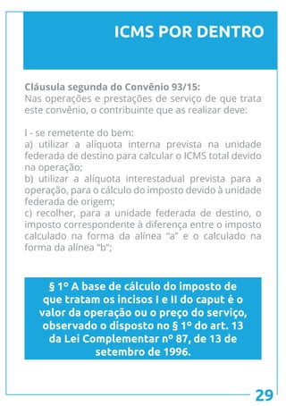 ICMS POR DENTRO
Cláusula segunda do Convênio 93/15:
Nas operações e prestações de serviço de que trata
este convênio, o contribuinte que as realizar deve:
I - se remetente do bem:
a) utilizar a alíquota interna prevista na unidade
federada de destino para calcular o ICMS total devido
na operação;
b) utilizar a alíquota interestadual prevista para a
operação, para o cálculo do imposto devido à unidade
federada de origem;
c) recolher, para a unidade federada de destino, o
imposto correspondente à diferença entre o imposto
calculado na forma da alínea “a” e o calculado na
forma da alínea “b”;
§ 1º A base de cálculo do imposto de
que tratam os incisos I e II do caput é o
valor da operação ou o preço do serviço,
observado o disposto no § 1º do art. 13
da Lei Complementar nº 87, de 13 de
setembro de 1996.
29
 
