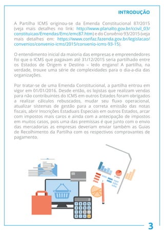 INTRODUÇÃO
A Partilha ICMS originou-se da Emenda Constitucional 87/2015
(veja mais detalhes no link: http://www.planalto.gov.br/ccivil_03/
constituicao/Emendas/Emc/emc87.htm) e do Convênio 93/2015 (veja
mais detalhes em: https://www.confaz.fazenda.gov.br/legislacao/
convenios/convenio-icms/2015/convenio-icms-93-15).
O entendimento inicial da maioria das empresas e empreendedores
foi que o ICMS que pagavam até 31/12/2015 seria partilhado entre
os Estados de Origem e Destino – ledo engano! A partilha, na
verdade, trouxe uma série de complexidades para o dia-a-dia das
organizações.
Por tratar-se de uma Emenda Constitucional, a partilha entrou em
vigor em 01/01/2016. Desde então, os lojistas que realizam vendas
para não contribuintes do ICMS em outros Estados foram obrigados
a realizar cálculos rebuscados, mudar seu fluxo operacional,
atualizar sistemas de gestão para a correta emissão das notas
fiscais, abrir Inscrições Estaduais Especiais em outros Estados, arcar
com impostos mais caros e ainda com a antecipação de impostos
em muitos casos, pois uma das premissas é que junto com o envio
das mercadorias as empresas deveriam enviar também as Guias
de Recolhimento da Partilha com os respectivos comprovantes de
pagamento.
3
 