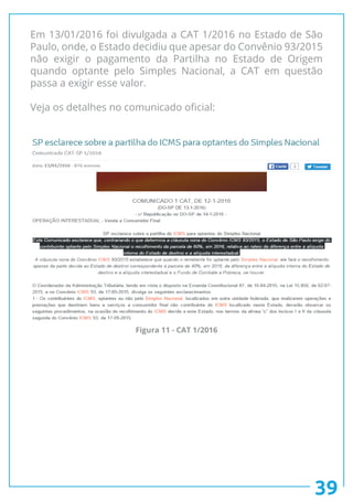 Em 13/01/2016 foi divulgada a CAT 1/2016 no Estado de São
Paulo, onde, o Estado decidiu que apesar do Convênio 93/2015
não exigir o pagamento da Partilha no Estado de Origem
quando optante pelo Simples Nacional, a CAT em questão
passa a exigir esse valor.
Veja os detalhes no comunicado oficial:
39
Figura 11 - CAT 1/2016
 