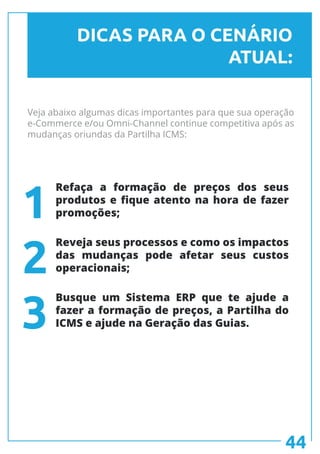 Veja abaixo algumas dicas importantes para que sua operação
e-Commerce e/ou Omni-Channel continue competitiva após as
mudanças oriundas da Partilha ICMS:
DICAS PARA O CENÁRIO
ATUAL:
Refaça a formação de preços dos seus
produtos e fique atento na hora de fazer
promoções;
Reveja seus processos e como os impactos
das mudanças pode afetar seus custos
operacionais;
Busque um Sistema ERP que te ajude a
fazer a formação de preços, a Partilha do
ICMS e ajude na Geração das Guias.
1
2
3
44
 