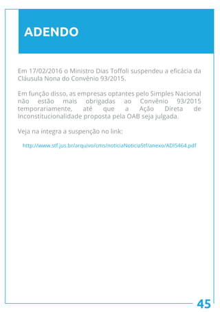 45
ADENDO
Em 17/02/2016 o Ministro Dias Toffoli suspendeu a eficácia da
Cláusula Nona do Convênio 93/2015.
Em função disso, as empresas optantes pelo Simples Nacional
não estão mais obrigadas ao Convênio 93/2015
temporariamente, até que a Ação Direta de
Inconstitucionalidade proposta pela OAB seja julgada.
Veja na íntegra a suspenção no link:
http://www.stf.jus.br/arquivo/cms/noticiaNoticiaStf/anexo/ADI5464.pdf
 