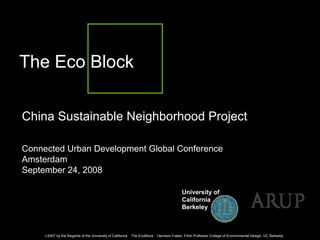 The Eco Block

China Sustainable Neighborhood Project

Connected Urban Development Global Conference
Amsterdam
September 24, 2008

                                                                                         University of
                                                                                         California
                                                                                         Berkeley



     ©2007 by the Regents of the University of California   The EcoBlock   Harrison Fraker, FAIA Professor College of Environmental Design, UC Berkeley
 