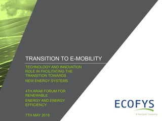 / ©ECOFYS, A NAVIGANT COMPANY. ALL RIGHTS RESERVED1
TECHNOLOGY AND INNOVATION
ROLE IN FACILITATING THE
TRANSITION TOWARDS
NEW ENERGY SYSTEMS
4TH ARAB FORUM FOR
RENEWABLE
ENERGY AND ENERGY
EFFICIENCY
7TH MAY 2018
TRANSITION TO E-MOBILITY
 