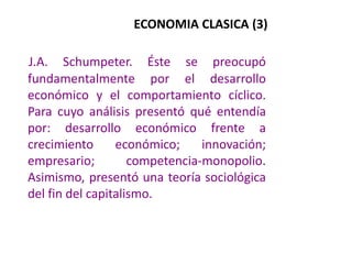 ECONOMIA CLASICA (3) J.A. Schumpeter. Éste se preocupó fundamentalmente por el desarrollo económico y el comportamiento cíclico. Para cuyo análisis presentó qué entendía por: desarrollo económico frente a crecimiento económico; innovación; empresario; competencia-monopolio. Asimismo, presentó una teoría sociológica del fin del capitalismo.  