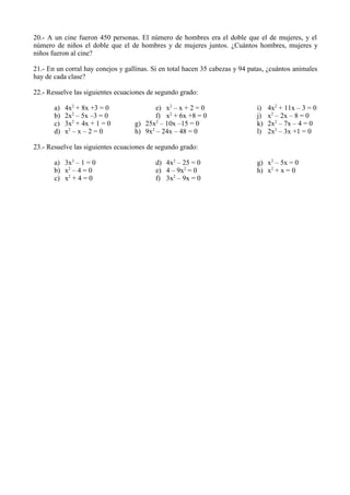 20.- A un cine fueron 450 personas. El número de hombres era el doble que el de mujeres, y el
número de niños el doble que el de hombres y de mujeres juntos. ¿Cuántos hombres, mujeres y
niños fueron al cine?

21.- En un corral hay conejos y gallinas. Si en total hacen 35 cabezas y 94 patas, ¿cuántos animales
hay de cada clase?

22.- Resuelve las siguientes ecuaciones de segundo grado:

       a)   4x2 + 8x +3 = 0               e) x2 – x + 2 = 0                   i)   4x2 + 11x – 3 = 0
       b)   2x2 – 5x –3 = 0               f) x2 + 6x +8 = 0                   j)   x2 – 2x – 8 = 0
       c)   3x2 + 4x + 1 = 0       g) 25x2 – 10x –15 = 0                      k)   2x2 – 7x – 4 = 0
       d)   x2 – x – 2 = 0         h) 9x2 – 24x – 48 = 0                      l)   2x2 – 3x +1 = 0

23.- Resuelve las siguientes ecuaciones de segundo grado:

       a) 3x2 – 1 = 0                      d) 4x2 – 25 = 0                    g) x2 – 5x = 0
       b) x2 – 4 = 0                       e) 4 – 9x2 = 0                     h) x2 + x = 0
       c) x2 + 4 = 0                       f) 3x2 – 9x = 0
 