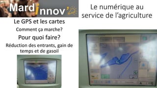 Le numérique au
service de l’agriculture
Le GPS et les cartes
Comment ça marche?
Pour quoi faire?
Réduction des entrants, gain de
temps et de gasoil
 