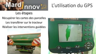L’utilisation du GPS
Les étapes
Récupérer les cartes des parcelles
Les transférer sur le tracteur
Réaliser les interventions guidées
 