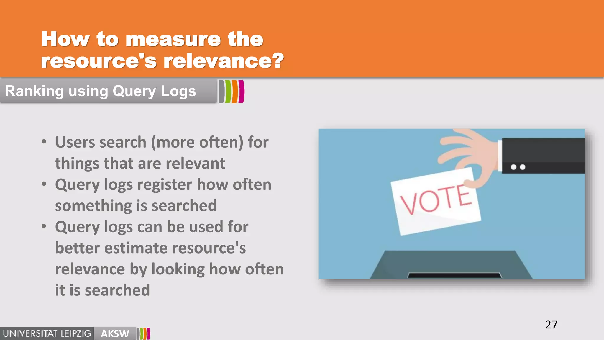 How to measure the
resource's relevance?
AKSW
27
Ranking using Query Logs
• Users search (more often) for
things that are relevant
• Query logs register how often
something is searched
• Query logs can be used for
better estimate resource's
relevance by looking how often
it is searched
 