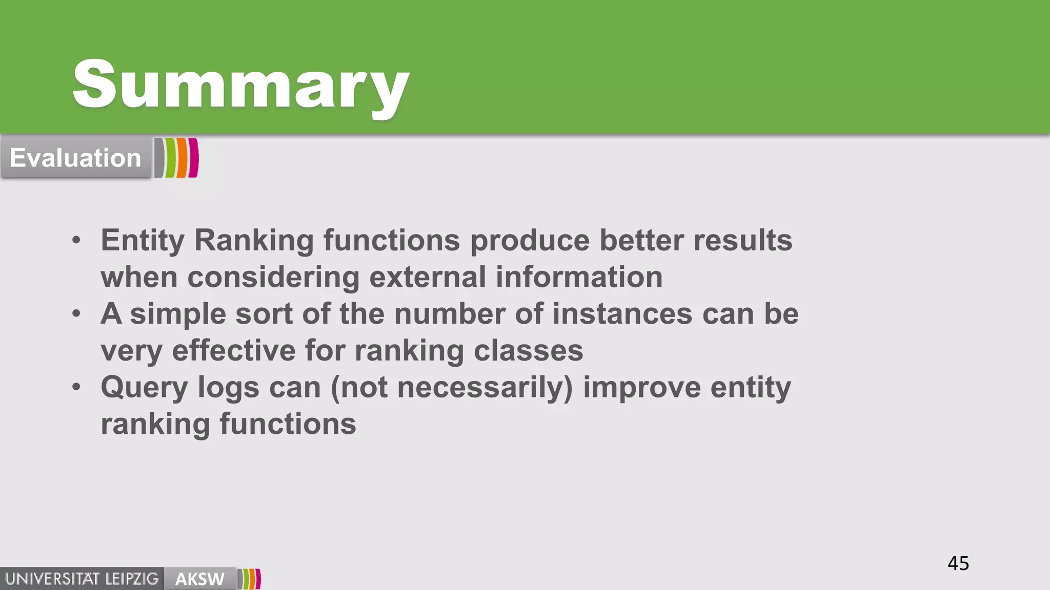 Summary
AKSW
• Entity Ranking functions produce better results
when considering external information
• A simple sort of the number of instances can be
very effective for ranking classes
• Query logs can (not necessarily) improve entity
ranking functions
45
Evaluation
 