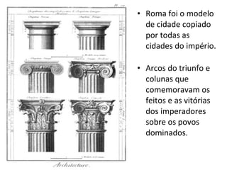 Roma foi o modelo de cidade copiado por todas as cidades do império. Arcos do triunfo e colunas que comemoravam os feitos e as vitórias dos imperadores sobre os povos dominados. 