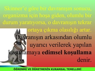 ÖĞRENME VE ÖĞRETMENİN KURAMSAL TEMELLERİÖĞRENME VE ÖĞRETMENİN KURAMSAL TEMELLERİ
Skinner’e göre bir davranışın sonucu,
organizma için hoşa giden, olumlu bir
durum yaratıyorsa, o davranışın tekrar
ortaya çıkma olasılığı artar.
Davranışın arkasından olumlu
uyarıcı verilerek yapılan
koşullamaya edimsel koşullama
denir.
 