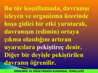 ÖĞRENME VE ÖĞRETMENİN KURAMSAL TEMELLERİÖĞRENME VE ÖĞRETMENİN KURAMSAL TEMELLERİ
Bu tür koşullamada, davranışı
izleyen ve organizma üzerinde
hoşa gidici bir etki yaratarak,
davranışın (edimin) ortaya
çıkma olasılığını artıran
uyarıcılara pekiştireç denir.
Diğer bir deyişle pekiştirilen
davranış öğrenilir.
 