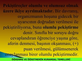 ÖĞRENME VE ÖĞRETMENİN KURAMSAL TEMELLERİÖĞRENME VE ÖĞRETMENİN KURAMSAL TEMELLERİ
Pekiştireçler olumlu ve olumsuz olmak
üzere ikiye ayrılmaktadır. Bir davranış,
organizmanın hoşuna gidecek bir
uyarıcının doğrudan verilmesi ile
pekiştiriliyorsa, buna olumlu pekiştirme
denir. Sınıfta bir soruyu doğru
cevaplandıran öğrenciye yaşına göre,
aferin denmesi, başının okşanması, (+)
puan verilmesi, gülümsenerek
onaylanması birer olumlu pekiştirmedir.
 
