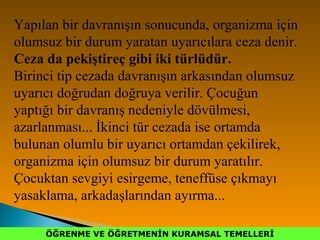 ÖĞRENME VE ÖĞRETMENİN KURAMSAL TEMELLERİÖĞRENME VE ÖĞRETMENİN KURAMSAL TEMELLERİ
Yapılan bir davranışın sonucunda, organizma için
olumsuz bir durum yaratan uyarıcılara ceza denir.
Ceza da pekiştireç gibi iki türlüdür.
Birinci tip cezada davranışın arkasından olumsuz
uyarıcı doğrudan doğruya verilir. Çocuğun
yaptığı bir davranış nedeniyle dövülmesi,
azarlanması... İkinci tür cezada ise ortamda
bulunan olumlu bir uyarıcı ortamdan çekilirek,
organizma için olumsuz bir durum yaratılır.
Çocuktan sevgiyi esirgeme, teneffüse çıkmayı
yasaklama, arkadaşlarından ayırma...
 