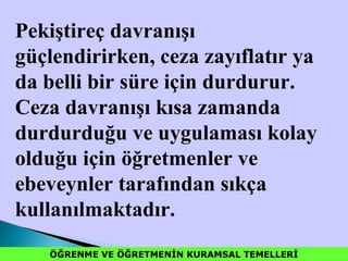 ÖĞRENME VE ÖĞRETMENİN KURAMSAL TEMELLERİÖĞRENME VE ÖĞRETMENİN KURAMSAL TEMELLERİ
Pekiştireç davranışı
güçlendirirken, ceza zayıflatır ya
da belli bir süre için durdurur.
Ceza davranışı kısa zamanda
durdurduğu ve uygulaması kolay
olduğu için öğretmenler ve
ebeveynler tarafından sıkça
kullanılmaktadır.
 