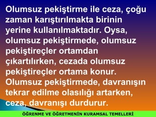 ÖĞRENME VE ÖĞRETMENİN KURAMSAL TEMELLERİÖĞRENME VE ÖĞRETMENİN KURAMSAL TEMELLERİ
Olumsuz pekiştirme ile ceza, çoğu
zaman karıştırılmakta birinin
yerine kullanılmaktadır. Oysa,
olumsuz pekiştirmede, olumsuz
pekiştireçler ortamdan
çıkartılırken, cezada olumsuz
pekiştireçler ortama konur.
Olumsuz pekiştirmede, davranışın
tekrar edilme olasılığı artarken,
ceza, davranışı durdurur.
 