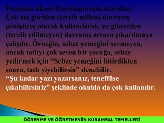 ÖĞRENME VE ÖĞRETMENİN KURAMSAL TEMELLERİÖĞRENME VE ÖĞRETMENİN KURAMSAL TEMELLERİ
Premack ilkesi: Büyükannenin Kuralları
Çok sık görülen (tercih edilen) davranış
pekiştireç olarak kullanılarak, az gösterilen
(tercih edilmeyen) davranış ortaya çıkarılmaya
çalışılır. Örneğin, sebze yemeğini sevmeyen,
ancak tatlıyı çok seven bir çocuğa, sebze
yedirmek için “Sebze yemeğini bitirdikten
sonra, tatlı yiyebilirsin” denebilir.
“Şu kadar yazı yazarsanız, teneffüse
çıkabilirsiniz” şeklinde okulda da çok kullanılır.
 
