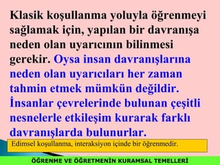 ÖĞRENME VE ÖĞRETMENİN KURAMSAL TEMELLERİÖĞRENME VE ÖĞRETMENİN KURAMSAL TEMELLERİ
Klasik koşullanma yoluyla öğrenmeyi
sağlamak için, yapılan bir davranışa
neden olan uyarıcının bilinmesi
gerekir. Oysa insan davranışlarına
neden olan uyarıcıları her zaman
tahmin etmek mümkün değildir.
İnsanlar çevrelerinde bulunan çeşitli
nesnelerle etkileşim kurarak farklı
davranışlarda bulunurlar.
Edimsel koşullanma, interaksiyon içinde bir öğrenmedir.
 