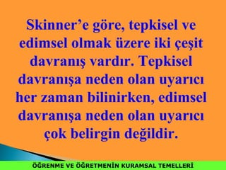ÖĞRENME VE ÖĞRETMENİN KURAMSAL TEMELLERİÖĞRENME VE ÖĞRETMENİN KURAMSAL TEMELLERİ
Skinner’e göre, tepkisel ve
edimsel olmak üzere iki çeşit
davranış vardır. Tepkisel
davranışa neden olan uyarıcı
her zaman bilinirken, edimsel
davranışa neden olan uyarıcı
çok belirgin değildir.
 