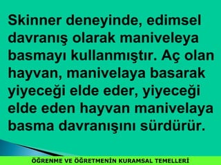 ÖĞRENME VE ÖĞRETMENİN KURAMSAL TEMELLERİÖĞRENME VE ÖĞRETMENİN KURAMSAL TEMELLERİ
Skinner deneyinde, edimsel
davranış olarak maniveleya
basmayı kullanmıştır. Aç olan
hayvan, manivelaya basarak
yiyeceği elde eder, yiyeceği
elde eden hayvan manivelaya
basma davranışını sürdürür.
 