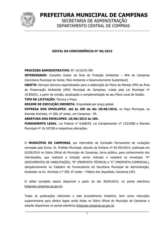 PREFEITURA MUNICIPAL DE CAMPINAS
SECRETARIA DE ADMINISTRAÇÃO
DEPARTAMENTO CENTRAL DE COMPRAS
_____________________________________________________________________
1
EDITAL DA CONCORRÊNCIA N° 06/2015
PROCESSO ADMINISTRATIVO: Nº 14/10/34.789
INTERESSADO: Conselho Gestor da Área de Proteção Ambiental – APA de Campinas
(Secretaria Municipal do Verde, Meio Ambiente e Desenvolvimento Sustentável)
OBJETO: Serviços técnicos especializados para a elaboração do Plano de Manejo (PM) da Área
de Preservação Ambiental (APA) Municipal de Campinas, criada pela Lei Municipal nº
10.850/01, a partir da revisão, atualização e complementação de seu Plano Local de Gestão.
TIPO DE LICITAÇÃO: Técnica e Preço
REGIME DE EXECUÇÃO INDIRETA: Empreitada por preço global.
ENTREGA DOS ENVELOPES: até às 10h do dia 18/06/2015, no Paço Municipal, na
Avenida Anchieta, nº 200, 6º andar, em Campinas - SP.
ABERTURA DOS ENVELOPES: 18/06/2015 às 10h.
FUNDAMENTO LEGAL: Lei Federal nº 8.666/93, Lei Complementar nº 123/2006 e Decreto
Municipal nº 16.187/08 e respectivas alterações.
O MUNICÍPIO DE CAMPINAS, por intermédio de Comissão Permanente de Licitações
nomeada pelo Exmo. Sr. Prefeito Municipal, através da Portaria nº 82.954/2014, publicada em
02/09/2014 no Diário Oficial do Município de Campinas, torna público, para conhecimento dos
interessados, que realizará a licitação acima indicada e receberá os envelopes “A”
(DOCUMENTOS DE HABILITAÇÃO), “B” (PROPOSTA TÉCNICA) e “C” (PROPOSTA COMERCIAL),
obrigatoriamente no Cadastro de Fornecedores da Secretaria Municipal de Administração,
localizado na Av. Anchieta n.º 200, 6º andar – Palácio dos Jequitibás, Campinas (SP).
O edital completo estará disponível a partir do dia 30/04/2015, no portal eletrônico
licitacoes.campinas.sp.gov.br.
Todas as publicações referentes a este procedimento licitatório, bem como instruções
suplementares para efeitos legais serão feitas no Diário Oficial do Município de Campinas e
estarão disponíveis no portal eletrônico licitacoes.campinas.sp.gov.br.
 