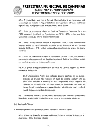 PREFEITURA MUNICIPAL DE CAMPINAS
SECRETARIA DE ADMINISTRAÇÃO
DEPARTAMENTO CENTRAL DE COMPRAS
10
6.5.6. A regularidade para com a Fazenda Municipal deverá ser comprovada pela
apresentação de Certidão de Regularidade Fiscal (correspondente a tributos mobiliários)
expedida pelo Município em que o estabelecimento estiver situado.
6.5.7. Prova de regularidade relativa ao Fundo de Garantia por Tempo de Serviço –
FGTS através do Certificado de Regularidade do FGTS - CRF, emitido pela Caixa
Econômica Federal, ou através de sistema eletrônico.
6.5.8. Prova de regularidade relativa à Seguridade Social - INSS, demonstrando
situação regular no cumprimento dos encargos sociais instituídos por lei - Certidão
Negativa de Débito – CND, emitida pelos órgãos competentes, ou através de sistema
eletrônico.
6.5.9. Prova de inexistência de débitos inadimplidos perante a Justiça do Trabalho,
comprovada pela apresentação de Certidão Negativa de Débitos Trabalhistas, emitida
por aquele órgão, através de sistema eletrônico.
6.5.10. As provas de regularidade deverão ser feitas por Certidão Negativa ou Positiva
com Efeitos de Negativa.
6.5.9.1. Considera-se Positiva com efeitos de Negativa a certidão em que conste a
existência de créditos não vencidos; em curso de cobrança executiva em que
tenha sido efetivada a penhora; ou cuja exigibilidade esteja suspensa por
moratória, ou depósito de seu montante integral, ou reclamações e recursos, nos
termos das leis reguladoras do processo tributário administrativo ou concessão de
medida liminar em mandado de segurança.
6.5.11. No caso de consórcio, os documentos relacionados no subitem 6.5 deste edital
deverão ser apresentados individualmente por todas as empresas que o integram.
6.6. Qualificação Técnica
A documentação relativa à qualificação técnica constitui-se do que se segue:
6.6.1. Registro ou inscrição da pessoa jurídica no Conselho Regional de Engenharia e
Agronomia – CREA, dentro da validade.
 