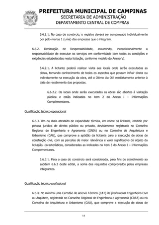 PREFEITURA MUNICIPAL DE CAMPINAS
SECRETARIA DE ADMINISTRAÇÃO
DEPARTAMENTO CENTRAL DE COMPRAS
11
6.6.1.1. No caso de consórcio, o registro deverá ser comprovado individualmente
por pelo menos 1 (uma) das empresas que o integram.
6.6.2. Declaração de Responsabilidade, assumindo, incondicionalmente a
responsabilidade de executar os serviços em conformidade com todas as condições e
exigências estabelecidas nesta licitação, conforme modelo do Anexo VI.
6.6.2.1. A licitante poderá realizar visita aos locais onde serão executadas as
obras, tomando conhecimento de todos os aspectos que possam influir direta ou
indiretamente na execução da obra, até o último dia útil imediatamente anterior à
data de recebimento das propostas.
6.6.2.2. Os locais onde serão executadas as obras são abertos à visitação
pública e estão indicados no item 2 do Anexo I – Informações
Complementares.
Qualificação técnico-operacional
6.6.3. Um ou mais atestado de capacidade técnica, em nome da licitante, emitido por
pessoa jurídica de direito público ou privado, devidamente registrado no Conselho
Regional de Engenharia e Agronomia (CREA) ou no Conselho de Arquitetura e
Urbanismo (CAU), que comprove a aptidão da licitante para a execução de obras de
construção civil, com as parcelas de maior relevância e valor significativo do objeto da
licitação, características, consideradas as indicadas no item 5 do Anexo I – Informações
Complementares.
6.6.3.1. Para o caso do consórcio será considerada, para fins de atendimento ao
subitem 6.6.3 deste edital, a soma dos requisitos comprovados pelas empresas
integrantes.
Qualificação técnico-profissional
6.6.4. No mínimo uma Certidão de Acervo Técnico (CAT) de profissional Engenheiro Civil
ou Arquiteto, registrada no Conselho Regional de Engenharia e Agronomia (CREA) ou no
Conselho de Arquitetura e Urbanismo (CAU), que comprove a execução de obras de
 
