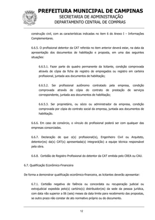 PREFEITURA MUNICIPAL DE CAMPINAS
SECRETARIA DE ADMINISTRAÇÃO
DEPARTAMENTO CENTRAL DE COMPRAS
12
construção civil, com as características indicadas no item 6 do Anexo I – Informações
Complementares.
6.6.5. O profissional detentor da CAT referida no item anterior deverá estar, na data da
apresentação dos documentos de habilitação e proposta, em uma das seguintes
situações:
6.6.5.1. Fazer parte do quadro permanente da licitante, condição comprovada
através de cópia da ficha de registro de empregados ou registro em carteira
profissional, juntada aos documentos de habilitação;
6.6.5.2. Ser profissional autônomo contratado pela empresa, condição
comprovada através de cópia do contrato de prestação de serviços
correspondente, juntada aos documentos de habilitação;
6.6.5.3. Ser proprietário, ou sócio ou administrador da empresa, condição
comprovada por cópia do contrato social da empresa, juntada aos documentos de
habilitação.
6.6.6. Em caso de consórcio, o vínculo do profissional poderá ser com qualquer das
empresas consorciadas.
6.6.7. Declaração de que o(s) profissional(is), Engenheiro Civil ou Arquiteto,
detentor(es) da(s) CAT(s) apresentada(s) integrará(ão) a equipe técnica responsável
pela obra.
6.6.8. Certidão de Registro Profissional do detentor da CAT emitida pelo CREA ou CAU.
6.7. Qualificação Econômico-Financeira
De forma a demonstrar qualificação econômico-financeira, as licitantes deverão apresentar:
6.7.1. Certidão negativa de falência ou concordata ou recuperação judicial ou
extrajudicial expedida pelo(s) cartório(s) distribuidor(es) da sede da pessoa jurídica,
com data não superior a 06 (seis) meses da data limite para recebimento das propostas,
se outro prazo não constar de ato normativo próprio ou do documento.
 