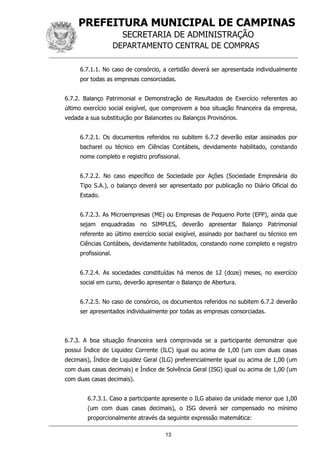PREFEITURA MUNICIPAL DE CAMPINAS
SECRETARIA DE ADMINISTRAÇÃO
DEPARTAMENTO CENTRAL DE COMPRAS
13
6.7.1.1. No caso de consórcio, a certidão deverá ser apresentada individualmente
por todas as empresas consorciadas.
6.7.2. Balanço Patrimonial e Demonstração de Resultados de Exercício referentes ao
último exercício social exigível, que comprovem a boa situação financeira da empresa,
vedada a sua substituição por Balancetes ou Balanços Provisórios.
6.7.2.1. Os documentos referidos no subitem 6.7.2 deverão estar assinados por
bacharel ou técnico em Ciências Contábeis, devidamente habilitado, constando
nome completo e registro profissional.
6.7.2.2. No caso específico de Sociedade por Ações (Sociedade Empresária do
Tipo S.A.), o balanço deverá ser apresentado por publicação no Diário Oficial do
Estado.
6.7.2.3. As Microempresas (ME) ou Empresas de Pequeno Porte (EPP), ainda que
sejam enquadradas no SIMPLES, deverão apresentar Balanço Patrimonial
referente ao último exercício social exigível, assinado por bacharel ou técnico em
Ciências Contábeis, devidamente habilitados, constando nome completo e registro
profissional.
6.7.2.4. As sociedades constituídas há menos de 12 (doze) meses, no exercício
social em curso, deverão apresentar o Balanço de Abertura.
6.7.2.5. No caso de consórcio, os documentos referidos no subitem 6.7.2 deverão
ser apresentados individualmente por todas as empresas consorciadas.
6.7.3. A boa situação financeira será comprovada se a participante demonstrar que
possui Índice de Liquidez Corrente (ILC) igual ou acima de 1,00 (um com duas casas
decimais), Índice de Liquidez Geral (ILG) preferencialmente igual ou acima de 1,00 (um
com duas casas decimais) e Índice de Solvência Geral (ISG) igual ou acima de 1,00 (um
com duas casas decimais).
6.7.3.1. Caso a participante apresente o ILG abaixo da unidade menor que 1,00
(um com duas casas decimais), o ISG deverá ser compensado no mínimo
proporcionalmente através da seguinte expressão matemática:
 