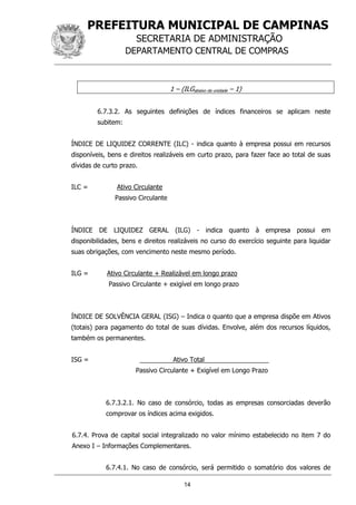 PREFEITURA MUNICIPAL DE CAMPINAS
SECRETARIA DE ADMINISTRAÇÃO
DEPARTAMENTO CENTRAL DE COMPRAS
14
1 – (ILGabaixo da unidade – 1)
6.7.3.2. As seguintes definições de índices financeiros se aplicam neste
subitem:
ÍNDICE DE LIQUIDEZ CORRENTE (ILC) - indica quanto à empresa possui em recursos
disponíveis, bens e direitos realizáveis em curto prazo, para fazer face ao total de suas
dívidas de curto prazo.
ILC = Ativo Circulante
Passivo Circulante
ÍNDICE DE LIQUIDEZ GERAL (ILG) - indica quanto à empresa possui em
disponibilidades, bens e direitos realizáveis no curso do exercício seguinte para liquidar
suas obrigações, com vencimento neste mesmo período.
ILG = Ativo Circulante + Realizável em longo prazo
Passivo Circulante + exigível em longo prazo
ÍNDICE DE SOLVÊNCIA GERAL (ISG) – Indica o quanto que a empresa dispõe em Ativos
(totais) para pagamento do total de suas dívidas. Envolve, além dos recursos líquidos,
também os permanentes.
ISG = Ativo Total
Passivo Circulante + Exigível em Longo Prazo
6.7.3.2.1. No caso de consórcio, todas as empresas consorciadas deverão
comprovar os índices acima exigidos.
6.7.4. Prova de capital social integralizado no valor mínimo estabelecido no item 7 do
Anexo I – Informações Complementares.
6.7.4.1. No caso de consórcio, será permitido o somatório dos valores de
 