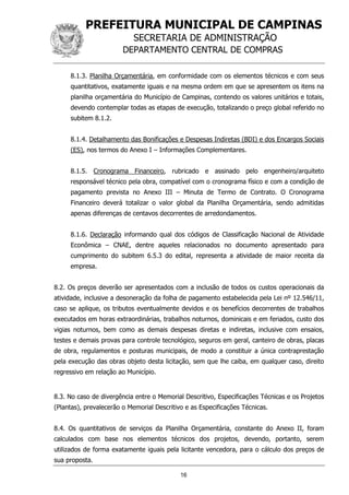 PREFEITURA MUNICIPAL DE CAMPINAS
SECRETARIA DE ADMINISTRAÇÃO
DEPARTAMENTO CENTRAL DE COMPRAS
16
8.1.3. Planilha Orçamentária, em conformidade com os elementos técnicos e com seus
quantitativos, exatamente iguais e na mesma ordem em que se apresentem os itens na
planilha orçamentária do Município de Campinas, contendo os valores unitários e totais,
devendo contemplar todas as etapas de execução, totalizando o preço global referido no
subitem 8.1.2.
8.1.4. Detalhamento das Bonificações e Despesas Indiretas (BDI) e dos Encargos Sociais
(ES), nos termos do Anexo I – Informações Complementares.
8.1.5. Cronograma Financeiro, rubricado e assinado pelo engenheiro/arquiteto
responsável técnico pela obra, compatível com o cronograma físico e com a condição de
pagamento prevista no Anexo III – Minuta de Termo de Contrato. O Cronograma
Financeiro deverá totalizar o valor global da Planilha Orçamentária, sendo admitidas
apenas diferenças de centavos decorrentes de arredondamentos.
8.1.6. Declaração informando qual dos códigos de Classificação Nacional de Atividade
Econômica – CNAE, dentre aqueles relacionados no documento apresentado para
cumprimento do subitem 6.5.3 do edital, representa a atividade de maior receita da
empresa.
8.2. Os preços deverão ser apresentados com a inclusão de todos os custos operacionais da
atividade, inclusive a desoneração da folha de pagamento estabelecida pela Lei nº 12.546/11,
caso se aplique, os tributos eventualmente devidos e os benefícios decorrentes de trabalhos
executados em horas extraordinárias, trabalhos noturnos, dominicais e em feriados, custo dos
vigias noturnos, bem como as demais despesas diretas e indiretas, inclusive com ensaios,
testes e demais provas para controle tecnológico, seguros em geral, canteiro de obras, placas
de obra, regulamentos e posturas municipais, de modo a constituir a única contraprestação
pela execução das obras objeto desta licitação, sem que lhe caiba, em qualquer caso, direito
regressivo em relação ao Município.
8.3. No caso de divergência entre o Memorial Descritivo, Especificações Técnicas e os Projetos
(Plantas), prevalecerão o Memorial Descritivo e as Especificações Técnicas.
8.4. Os quantitativos de serviços da Planilha Orçamentária, constante do Anexo II, foram
calculados com base nos elementos técnicos dos projetos, devendo, portanto, serem
utilizados de forma exatamente iguais pela licitante vencedora, para o cálculo dos preços de
sua proposta.
 