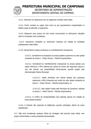 PREFEITURA MUNICIPAL DE CAMPINAS
SECRETARIA DE ADMINISTRAÇÃO
DEPARTAMENTO CENTRAL DE COMPRAS
21
11.6.1. Estiverem em desacordo com as exigências contidas neste edital.
11.6.2. Forem omissas ou vagas, bem como as que apresentarem irregularidade ou
defeito capaz de dificultar o julgamento.
11.6.3. Basearem seus preços nos dos outros concorrentes ou oferecerem reduções
sobre as propostas mais vantajosas.
11.6.4. Impuserem condições ou contiverem ressalvas em relação às condições
estabelecidas neste Edital.
11.6.5. Apresentarem preços excessivos ou manifestamente inexequíveis.
11.6.5.1. Consideram-se excessivos os preços globais superiores ao valor global
constante do Anexo I – Pasta Técnica – Planilha Orçamentária.
11.6.5.2. Consideram-se manifestamente inexequíveis os preços globais que
sejam inferiores a 70% (setenta por cento) do menor dos seguintes valores e
que não tenham sua exequibilidade demonstrada, quando exigido pela
Administração Pública Municipal:
11.6.5.2.1. média aritmética dos valores globais das propostas
superiores a 50% (cinquenta por cento) do valor global constante do
Anexo I – Pasta Técnica – Planilha Orçamentária; ou
11.6.5.2.2. valor global orçado pelo Município de Campinas, indicado
no Anexo I – Pasta Técnica – Planilha Orçamentária.
11.6.5.3. O critério de inexequibilidade será aplicado apenas em relação ao
preço global proposto.
11.6.6. A licitante não responda às diligências, quando solicitadas, dentro do prazo
estabelecido.
11.7. Não será considerada qualquer oferta de vantagem não prevista neste edital, nem
preços referenciados a outras propostas apresentadas.
 