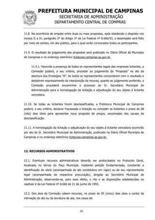 PREFEITURA MUNICIPAL DE CAMPINAS
SECRETARIA DE ADMINISTRAÇÃO
DEPARTAMENTO CENTRAL DE COMPRAS
22
11.8. Na ocorrência de empate entre duas ou mais propostas, após obedecido o disposto nos
incisos II a IV, parágrafo 2º do Artigo 3º da Lei Federal nº 8.666/93, o desempate será feito
por meio de sorteio, em ato público, para o qual serão convocados todos os participantes.
11.9. O resultado do julgamento das propostas será publicado no Diário Oficial do Município
de Campinas e no endereço eletrônico licitacoes.campinas.sp.gov.br.
11.9.1. Havendo a presença de todos os representantes legais das empresas licitantes, a
Comissão poderá, a seu critério, proceder ao julgamento da “Proposta” no ato da
abertura dos Envelopes “B”. Se todos os representantes concordarem com o resultado e
desistirem expressamente da interposição de recurso, quanto ao julgamento proferido, a
Comissão procederá encaminhar o processo ao Sr. Secretário Municipal de
Administração para a homologação da licitação e adjudicação do seu objeto à licitante
vencedora.
11.10. Se todas as licitantes forem desclassificadas, a Prefeitura Municipal de Campinas
poderá, a seu critério, declarar fracassada a licitação ou conceder as licitantes o prazo de 08
(oito) dias úteis para apresentar nova proposta de preços, escoimadas das causas da
desclassificação.
11.11. A homologação da licitação e adjudicação do seu objeto à licitante vencedora ocorrerão
por ato do Sr. Secretário Municipal de Administração, publicado no Diário Oficial Município de
Campinas e no endereço eletrônico licitacoes.campinas.sp.gov.br.
12. RECURSOS ADMINISTRATIVOS
12.1. Eventuais recursos administrativos deverão ser protocolados no Protocolo Geral,
localizado no térreo do Paço Municipal, mediante petição fundamentada, constando a
identificação do sócio (acompanhada do ato constitutivo em vigor) ou de seu representante
legal (acompanhada da respectiva procuração), dirigida ao Secretário Municipal de
Administração, observando-se, para esse efeito, o rito e as disposições estabelecidas no
capítulo V da Lei Federal nº 8.666 de 21 de junho de 1993.
12.2. Dos atos da Comissão cabem recursos, no prazo de 05 (cinco) dias úteis a contar da
intimação do ato ou da lavratura da ata, nos casos de:
 