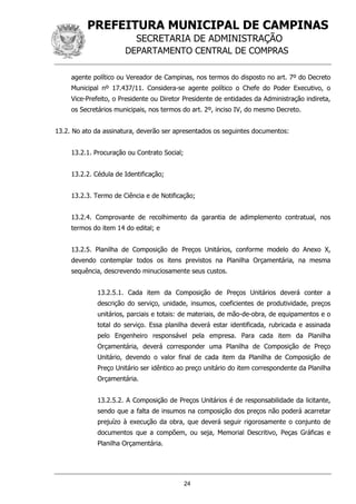 PREFEITURA MUNICIPAL DE CAMPINAS
SECRETARIA DE ADMINISTRAÇÃO
DEPARTAMENTO CENTRAL DE COMPRAS
24
agente político ou Vereador de Campinas, nos termos do disposto no art. 7º do Decreto
Municipal nº 17.437/11. Considera-se agente político o Chefe do Poder Executivo, o
Vice-Prefeito, o Presidente ou Diretor Presidente de entidades da Administração indireta,
os Secretários municipais, nos termos do art. 2º, inciso IV, do mesmo Decreto.
13.2. No ato da assinatura, deverão ser apresentados os seguintes documentos:
13.2.1. Procuração ou Contrato Social;
13.2.2. Cédula de Identificação;
13.2.3. Termo de Ciência e de Notificação;
13.2.4. Comprovante de recolhimento da garantia de adimplemento contratual, nos
termos do item 14 do edital; e
13.2.5. Planilha de Composição de Preços Unitários, conforme modelo do Anexo X,
devendo contemplar todos os itens previstos na Planilha Orçamentária, na mesma
sequência, descrevendo minuciosamente seus custos.
13.2.5.1. Cada item da Composição de Preços Unitários deverá conter a
descrição do serviço, unidade, insumos, coeficientes de produtividade, preços
unitários, parciais e totais: de materiais, de mão-de-obra, de equipamentos e o
total do serviço. Essa planilha deverá estar identificada, rubricada e assinada
pelo Engenheiro responsável pela empresa. Para cada item da Planilha
Orçamentária, deverá corresponder uma Planilha de Composição de Preço
Unitário, devendo o valor final de cada item da Planilha de Composição de
Preço Unitário ser idêntico ao preço unitário do item correspondente da Planilha
Orçamentária.
13.2.5.2. A Composição de Preços Unitários é de responsabilidade da licitante,
sendo que a falta de insumos na composição dos preços não poderá acarretar
prejuízo à execução da obra, que deverá seguir rigorosamente o conjunto de
documentos que a compõem, ou seja, Memorial Descritivo, Peças Gráficas e
Planilha Orçamentária.
 