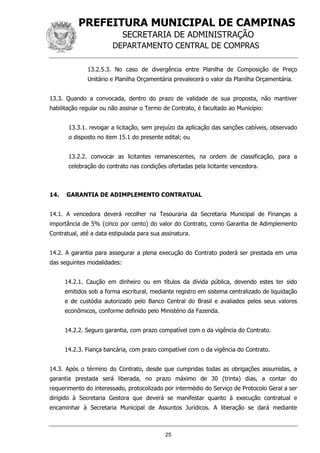 PREFEITURA MUNICIPAL DE CAMPINAS
SECRETARIA DE ADMINISTRAÇÃO
DEPARTAMENTO CENTRAL DE COMPRAS
25
13.2.5.3. No caso de divergência entre Planilha de Composição de Preço
Unitário e Planilha Orçamentária prevalecerá o valor da Planilha Orçamentária.
13.3. Quando a convocada, dentro do prazo de validade de sua proposta, não mantiver
habilitação regular ou não assinar o Termo de Contrato, é facultado ao Município:
13.3.1. revogar a licitação, sem prejuízo da aplicação das sanções cabíveis, observado
o disposto no item 15.1 do presente edital; ou
13.2.2. convocar as licitantes remanescentes, na ordem de classificação, para a
celebração do contrato nas condições ofertadas pela licitante vencedora.
14. GARANTIA DE ADIMPLEMENTO CONTRATUAL
14.1. A vencedora deverá recolher na Tesouraria da Secretaria Municipal de Finanças a
importância de 5% (cinco por cento) do valor do Contrato, como Garantia de Adimplemento
Contratual, até a data estipulada para sua assinatura.
14.2. A garantia para assegurar a plena execução do Contrato poderá ser prestada em uma
das seguintes modalidades:
14.2.1. Caução em dinheiro ou em títulos da dívida pública, devendo estes ter sido
emitidos sob a forma escritural, mediante registro em sistema centralizado de liquidação
e de custódia autorizado pelo Banco Central do Brasil e avaliados pelos seus valores
econômicos, conforme definido pelo Ministério da Fazenda.
14.2.2. Seguro garantia, com prazo compatível com o da vigência do Contrato.
14.2.3. Fiança bancária, com prazo compatível com o da vigência do Contrato.
14.3. Após o término do Contrato, desde que cumpridas todas as obrigações assumidas, a
garantia prestada será liberada, no prazo máximo de 30 (trinta) dias, a contar do
requerimento do interessado, protocolizado por intermédio do Serviço de Protocolo Geral a ser
dirigido à Secretaria Gestora que deverá se manifestar quanto à execução contratual e
encaminhar à Secretaria Municipal de Assuntos Jurídicos. A liberação se dará mediante
 
