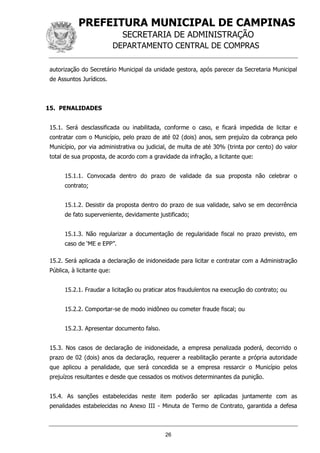 PREFEITURA MUNICIPAL DE CAMPINAS
SECRETARIA DE ADMINISTRAÇÃO
DEPARTAMENTO CENTRAL DE COMPRAS
26
autorização do Secretário Municipal da unidade gestora, após parecer da Secretaria Municipal
de Assuntos Jurídicos.
15. PENALIDADES
15.1. Será desclassificada ou inabilitada, conforme o caso, e ficará impedida de licitar e
contratar com o Município, pelo prazo de até 02 (dois) anos, sem prejuízo da cobrança pelo
Município, por via administrativa ou judicial, de multa de até 30% (trinta por cento) do valor
total de sua proposta, de acordo com a gravidade da infração, a licitante que:
15.1.1. Convocada dentro do prazo de validade da sua proposta não celebrar o
contrato;
15.1.2. Desistir da proposta dentro do prazo de sua validade, salvo se em decorrência
de fato superveniente, devidamente justificado;
15.1.3. Não regularizar a documentação de regularidade fiscal no prazo previsto, em
caso de ‘ME e EPP”.
15.2. Será aplicada a declaração de inidoneidade para licitar e contratar com a Administração
Pública, à licitante que:
15.2.1. Fraudar a licitação ou praticar atos fraudulentos na execução do contrato; ou
15.2.2. Comportar-se de modo inidôneo ou cometer fraude fiscal; ou
15.2.3. Apresentar documento falso.
15.3. Nos casos de declaração de inidoneidade, a empresa penalizada poderá, decorrido o
prazo de 02 (dois) anos da declaração, requerer a reabilitação perante a própria autoridade
que aplicou a penalidade, que será concedida se a empresa ressarcir o Município pelos
prejuízos resultantes e desde que cessados os motivos determinantes da punição.
15.4. As sanções estabelecidas neste item poderão ser aplicadas juntamente com as
penalidades estabelecidas no Anexo III - Minuta de Termo de Contrato, garantida a defesa
 