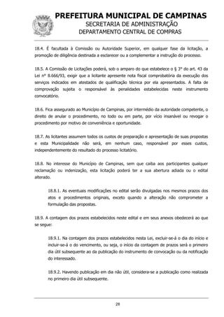 PREFEITURA MUNICIPAL DE CAMPINAS
SECRETARIA DE ADMINISTRAÇÃO
DEPARTAMENTO CENTRAL DE COMPRAS
28
18.4. É facultada à Comissão ou Autoridade Superior, em qualquer fase da licitação, a
promoção de diligência destinada a esclarecer ou a complementar a instrução do processo.
18.5. A Comissão de Licitações poderá, sob o amparo do que estabelece o § 3° do art. 43 da
Lei n° 8.666/93, exigir que a licitante apresente nota fiscal comprobatória da execução dos
serviços indicados em atestados de qualificação técnica por ela apresentados. A falta de
comprovação sujeita o responsável às penalidades estabelecidas neste instrumento
convocatório.
18.6. Fica assegurado ao Município de Campinas, por intermédio da autoridade competente, o
direito de anular o procedimento, no todo ou em parte, por vício insanável ou revogar o
procedimento por motivo de conveniência e oportunidade.
18.7. As licitantes assumem todos os custos de preparação e apresentação de suas propostas
e esta Municipalidade não será, em nenhum caso, responsável por esses custos,
independentemente do resultado do processo licitatório.
18.8. No interesse do Município de Campinas, sem que caiba aos participantes qualquer
reclamação ou indenização, esta licitação poderá ter a sua abertura adiada ou o edital
alterado.
18.8.1. As eventuais modificações no edital serão divulgadas nos mesmos prazos dos
atos e procedimentos originais, exceto quando a alteração não comprometer a
formulação das propostas.
18.9. A contagem dos prazos estabelecidos neste edital e em seus anexos obedecerá ao que
se segue:
18.9.1. Na contagem dos prazos estabelecidos nesta Lei, excluir-se-á o dia do início e
incluir-se-á o do vencimento, ou seja, o início da contagem de prazos será o primeiro
dia útil subsequente ao da publicação do instrumento de convocação ou da notificação
do interessado.
18.9.2. Havendo publicação em dia não útil, considera-se a publicação como realizada
no primeiro dia útil subsequente.
 