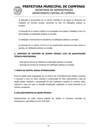 PREFEITURA MUNICIPAL DE CAMPINAS
SECRETARIA DE ADMINISTRAÇÃO
DEPARTAMENTO CENTRAL DE COMPRAS
32
d) Aplicação e fornecimento de no mínimo 4.595,00 m2
de placas ou elementos pré
moldados em concreto armado, estruturais ou não, em edificações públicas ou
privadas.
e) Execução de no mínimo 3.048,62 m de fundações com estacas “moldadas in loco” ou
pré-moldadas em edificações públicas ou privadas.
f) Instalação e fornecimento de elevadores em edificações públicas ou privadas.
g) Execução de no mínimo 4.774,16 m2
de revestimentos acústicos de pisos, forros ou
paredes, em edificações públicas ou privadas.
6. CONTEÚDO DA CERTIDÃO DE ACERVO TÉCNICO (CAT) DE QUALIFICAÇÃO
TÉCNICO-PROFISSIONAL
- Execução de estruturas metálicas em edificações públicas ou privadas.
- Execução de serviços de cenotecnia em edificações públicas ou privadas.
7. PROVA DE CAPITAL SOCIAL INTEGRALIZADO
Prova de capital social integralizado de, no mínimo, R$ 7.355.000,00 (sete milhões, trezentos
e cinquenta e cinco mil reais), devendo a comprovação ser feita, relativamente à data da
sessão pública mediante a apresentação do Ato Constitutivo (estatuto ou contrato social,
conforme o caso) em vigor ou Certidão Simplificada, registrados na Junta Comercial ou no
Cartório competente.
8. ESCLARECIMENTOS DE ORDEM TÉCNICA
Esclarecimentos de ordem técnica poderão ser obtidos na Secretaria Municipal de
Infraestrutura, pelo telefone (xx19) 2116-0379.
 